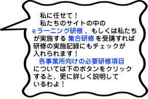 私に任せて！私たちのサイトの中のeラーニング研修、もしくは私たちが実施する集合研修を受講すれば研修の実施記録にもチェックが入れられます！各事業所向けの必要研修項目については下のボタンをクリックすると、更に詳しく説明しているわよ！