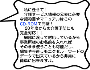 私に任せて！介護サービス情報の公表に必要な契約書やマニュアルはこのCD-ROMで完璧！20年度からの介護予防にも完全対応！！細部に渡って対応しているから事業所様のお名前を入れればそのまま使うことも可能だし、編集や手直しもエクセル・ワードのデータで出来ているから非常に簡単に出来ますよ。