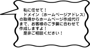 私に任せて！ドメイン（ホームページアドレス）の取得からホームページ作成代行まで、お客様のご予算に合わせて作成しますよ！是非ご相談ください！