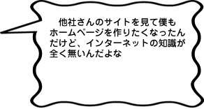 他社さんのサイトを見て僕もホームページを作りたくなったんだけど、インターネットの知識が全く無いんだよな